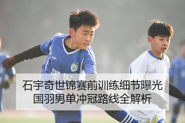 石宇奇世锦赛前训练细节曝光 国羽男单冲冠路线全解析